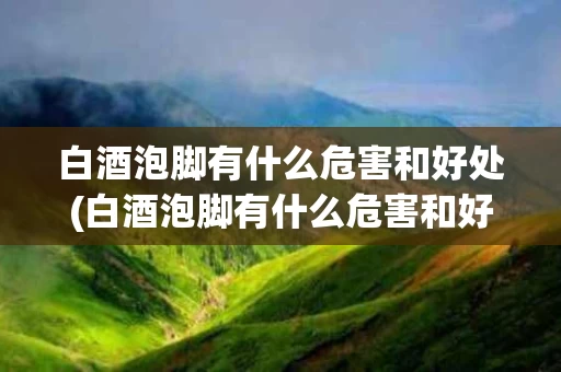 白酒泡脚有什么危害和好处(白酒泡脚有什么危害和好处和坏处)