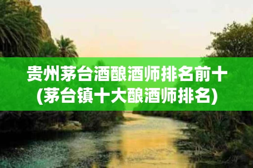 贵州茅台酒酿酒师排名前十(茅台镇十大酿酒师排名)
