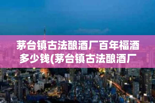 茅台镇古法酿酒厂百年福酒多少钱(茅台镇古法酿酒厂百年福酒多少钱一箱)
