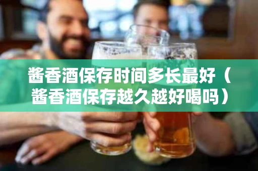 酱香酒保存时间多长最好（酱香酒保存越久越好喝吗）