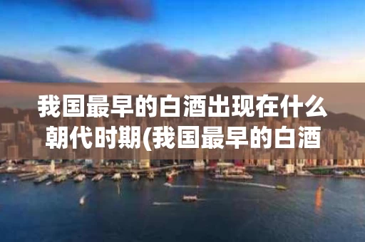 我国最早的白酒出现在什么朝代时期(我国最早的白酒出现在什么朝代时期呢)