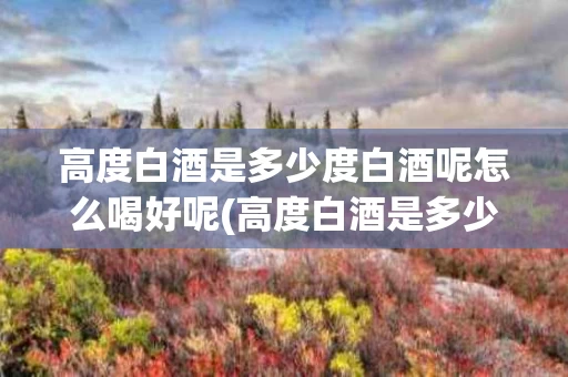 高度白酒是多少度白酒呢怎么喝好呢(高度白酒是多少度白酒呢怎么喝好呢图片)