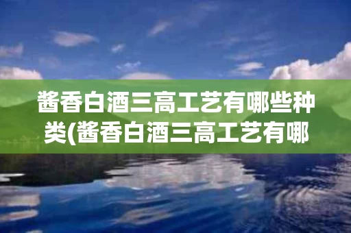 酱香白酒三高工艺有哪些种类(酱香白酒三高工艺有哪些种类图片)