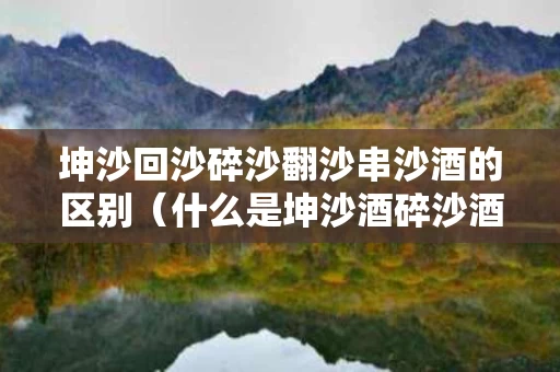 坤沙回沙碎沙翻沙串沙酒的区别（什么是坤沙酒碎沙酒翻沙酒串沙酒）