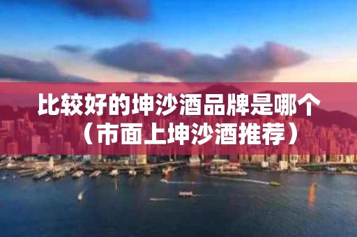 比较好的坤沙酒品牌是哪个（市面上坤沙酒推荐）