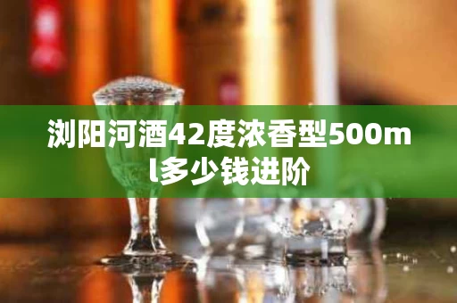 浏阳河酒42度浓香型500ml多少钱进阶