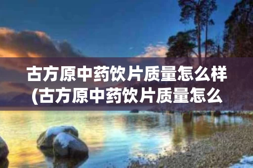古方原中药饮片质量怎么样(古方原中药饮片质量怎么样啊)