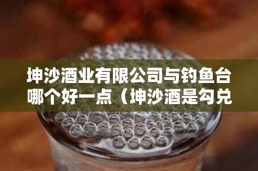 坤沙酒业有限公司与钓鱼台哪个好一点（坤沙酒是勾兑的吗）