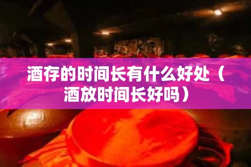 酒存的时间长有什么好处（酒放时间长好吗）