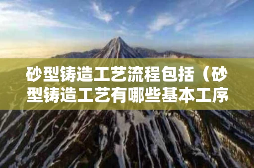 砂型铸造工艺流程包括（砂型铸造工艺有哪些基本工序）