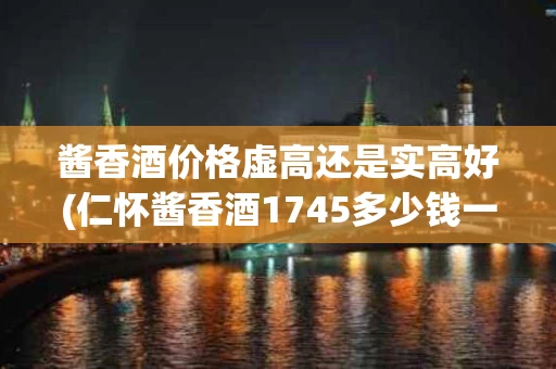 酱香酒价格虚高还是实高好(仁怀酱香酒1745多少钱一瓶)