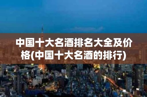 中国十大名酒排名大全及价格(中国十大名酒的排行)