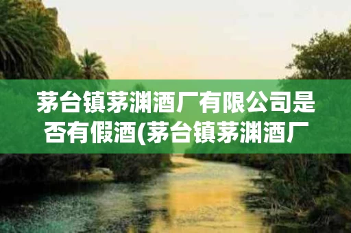 茅台镇茅渊酒厂有限公司是否有假酒(茅台镇茅渊酒厂有限公司是否有假酒事件)