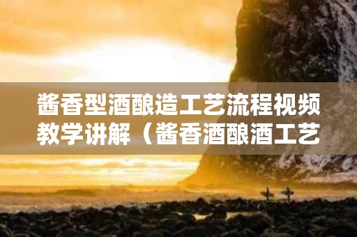 酱香型酒酿造工艺流程视频教学讲解（酱香酒酿酒工艺）