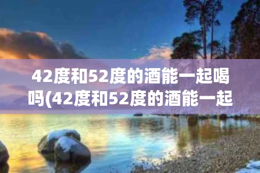 42度和52度的酒能一起喝吗(42度和52度的酒能一起喝吗为什么) 42度和52度的酒能一起喝吗(42度和52度的酒能一起喝吗为什么)