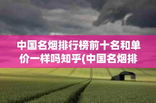 中国名烟排行榜前十名和单价一样吗知乎(中国名烟排行榜前十名和单价一样吗知乎)
