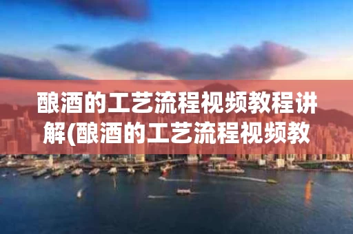 酿酒的工艺流程视频教程讲解(酿酒的工艺流程视频教程讲解图)