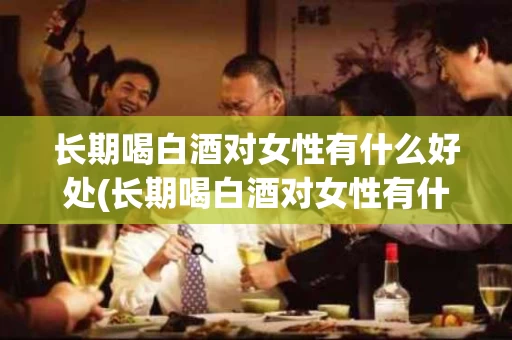 长期喝白酒对女性有什么好处(长期喝白酒对女性有什么好处和坏处)