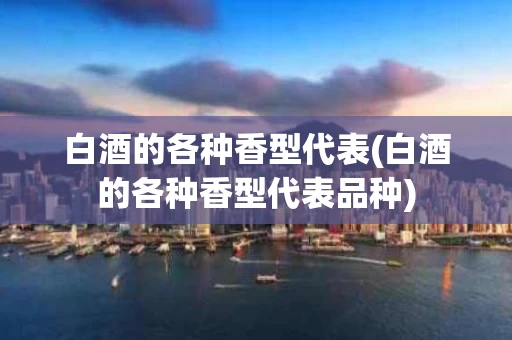 白酒的各种香型代表(白酒的各种香型代表品种)