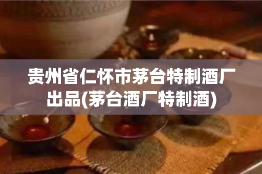 贵州省仁怀市茅台特制酒厂出品(茅台酒厂特制酒)