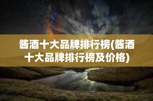 酱酒十大品牌排行榜(酱酒十大品牌排行榜及价格)