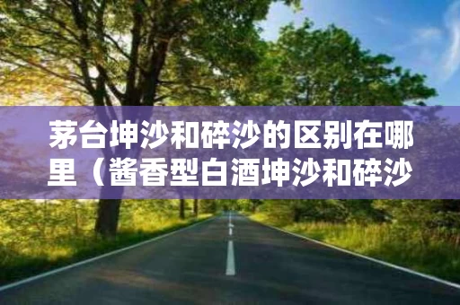 茅台坤沙和碎沙的区别在哪里（酱香型白酒坤沙和碎沙口感有区别吗）