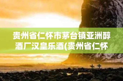 贵州省仁怀市茅台镇亚洲醇酒厂汉皇乐酒(贵州省仁怀市茅台镇汉王酒业有限公司 欧杰手机)