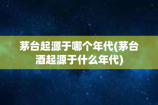 茅台起源于哪个年代(茅台酒起源于什么年代)