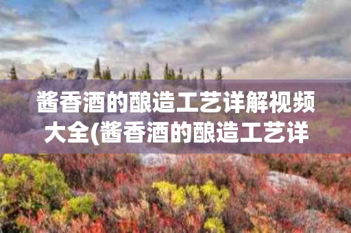 酱香酒的酿造工艺详解视频大全(酱香酒的酿造工艺详解视频大全教程)