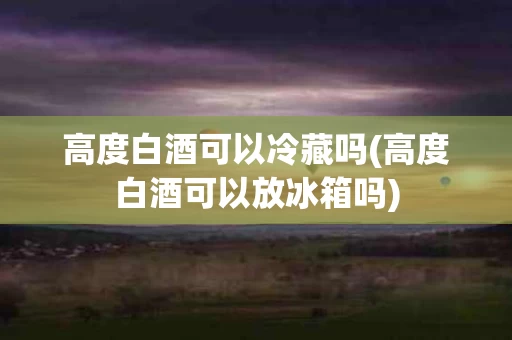 高度白酒可以冷藏吗(高度白酒可以放冰箱吗)