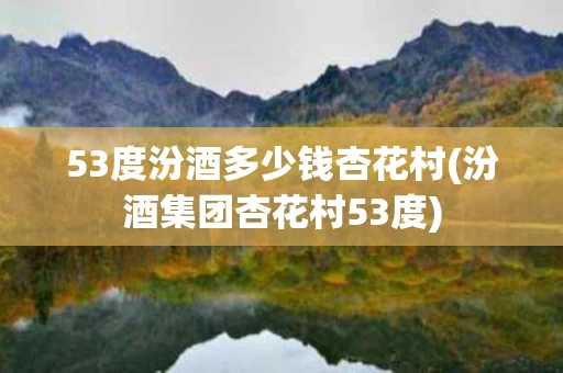 53度汾酒多少钱杏花村(汾酒集团杏花村53度)