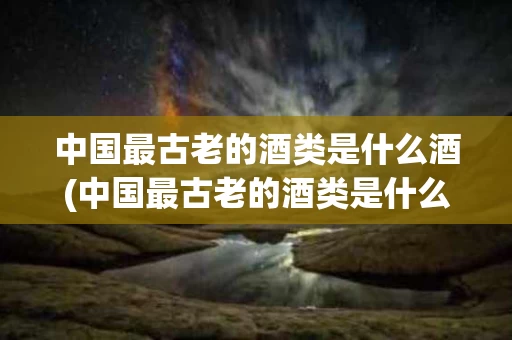中国最古老的酒类是什么酒(中国最古老的酒类是什么酒最具有代表性的酒类是什么酒)