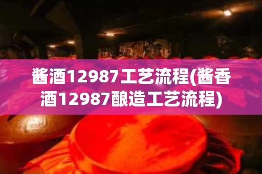 酱酒12987工艺流程(酱香酒12987酿造工艺流程)