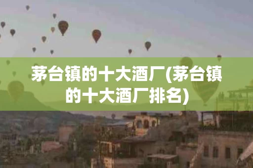 茅台镇的十大酒厂(茅台镇的十大酒厂排名)