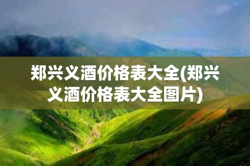 郑兴义酒价格表大全(郑兴义酒价格表大全图片)