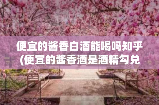 便宜的酱香白酒能喝吗知乎(便宜的酱香酒是酒精勾兑的吗)
