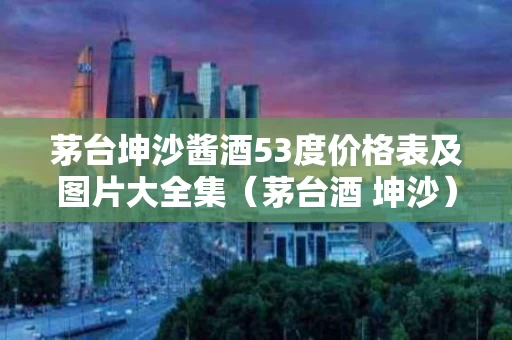 茅台坤沙酱酒53度价格表及图片大全集（茅台酒 坤沙）