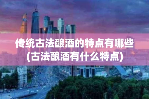 传统古法酿酒的特点有哪些(古法酿酒有什么特点)