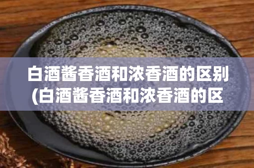 白酒酱香酒和浓香酒的区别(白酒酱香酒和浓香酒的区别是什么)