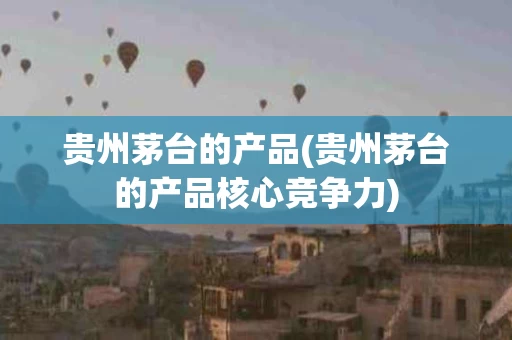贵州茅台的产品(贵州茅台的产品核心竞争力)