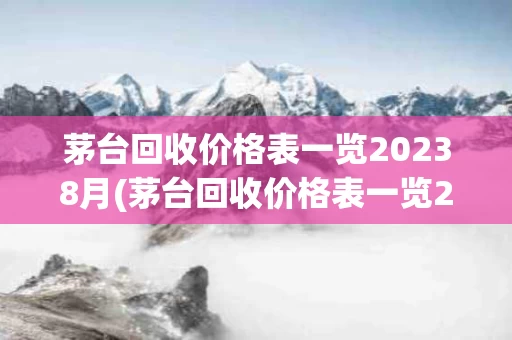 茅台回收价格表一览20238月(茅台回收价格表一览20238月份多少钱)
