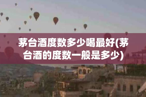 茅台酒度数多少喝最好(茅台酒的度数一般是多少)