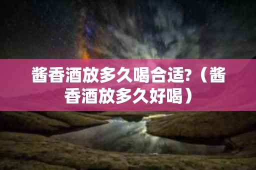 酱香酒放多久喝合适?（酱香酒放多久好喝）