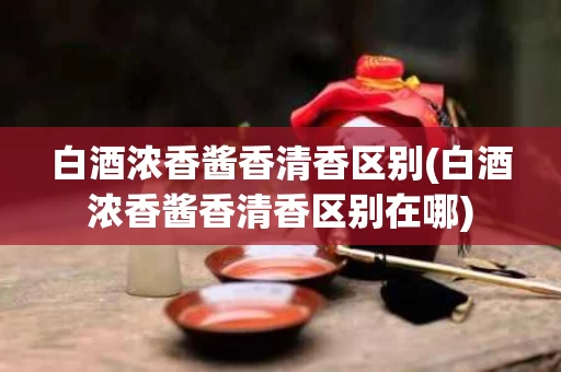 白酒浓香酱香清香区别(白酒浓香酱香清香区别在哪)