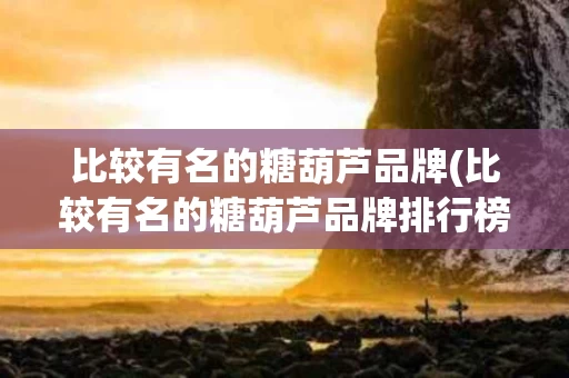 比较有名的糖葫芦品牌(比较有名的糖葫芦品牌排行榜)