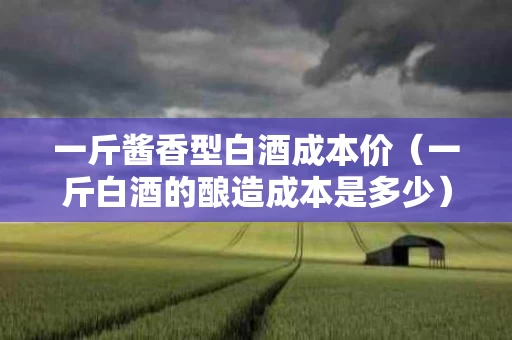 一斤酱香型白酒成本价（一斤白酒的酿造成本是多少）