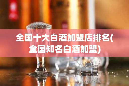 全国十大白酒加盟店排名(全国知名白酒加盟)
