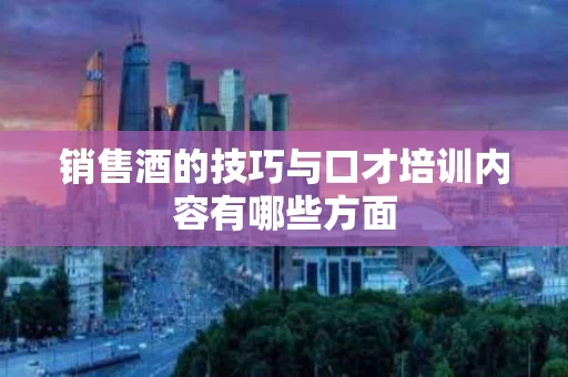 销售酒的技巧与口才培训内容有哪些方面