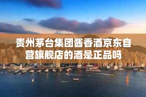 贵州茅台集团酱香酒京东自营旗舰店的酒是正品吗