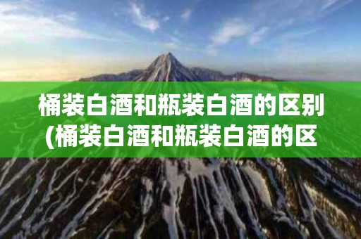 桶装白酒和瓶装白酒的区别(桶装白酒和瓶装白酒的区别在哪里)